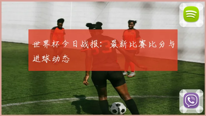 世界杯今日战报：最新比赛比分与进球动态