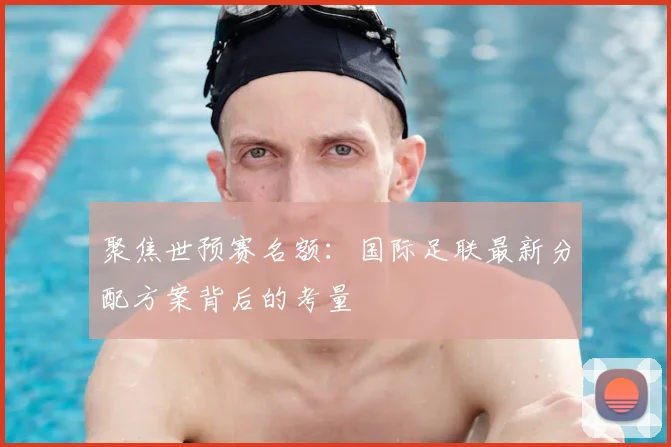 聚焦世预赛名额：国际足联最新分配方案背后的考量