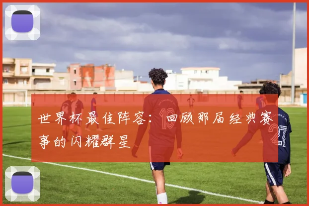 世界杯最佳阵容：回顾那届经典赛事的闪耀群星
