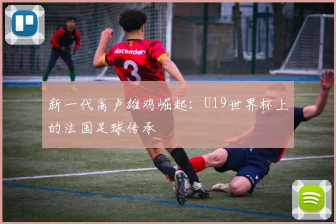 新一代高卢雄鸡崛起：U19世界杯上的法国足球传承