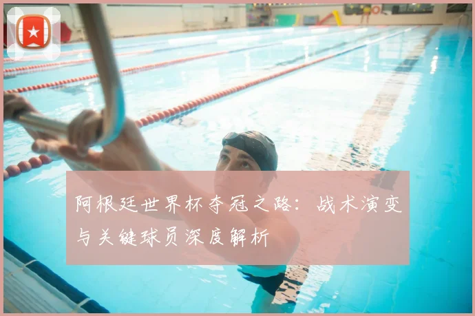 阿根廷世界杯夺冠之路：战术演变与关键球员深度解析
