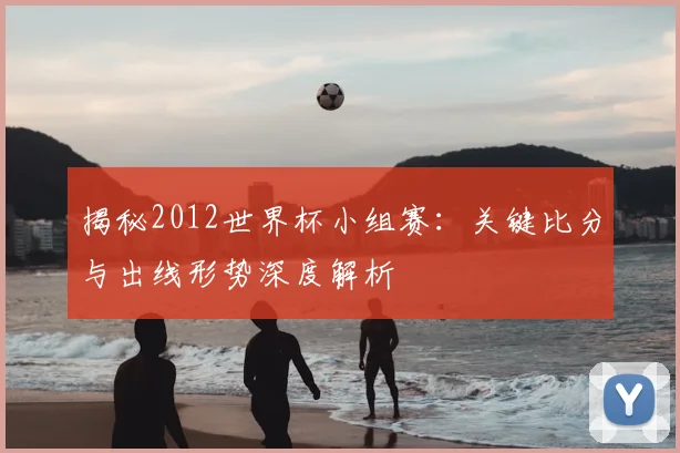 揭秘2012世界杯小组赛：关键比分与出线形势深度解析