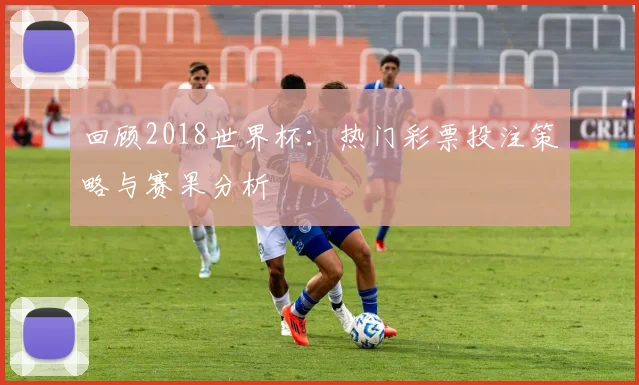 回顾2018世界杯：热门彩票投注策略与赛果分析
