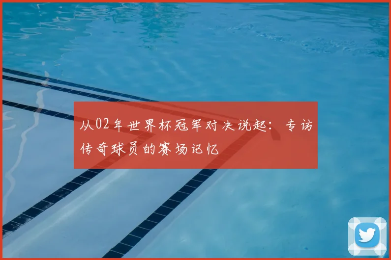 从02年世界杯冠军对决说起：专访传奇球员的赛场记忆