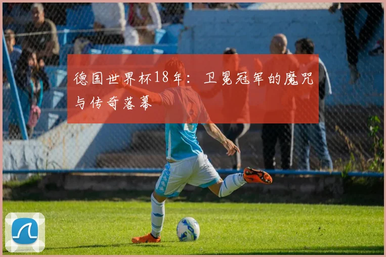 德国世界杯18年：卫冕冠军的魔咒与传奇落幕