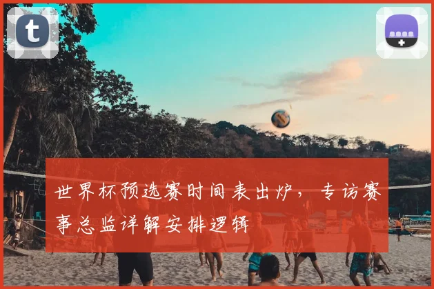 世界杯预选赛时间表出炉，专访赛事总监详解安排逻辑