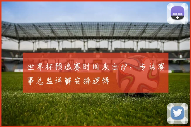 世界杯预选赛时间表出炉，专访赛事总监详解安排逻辑