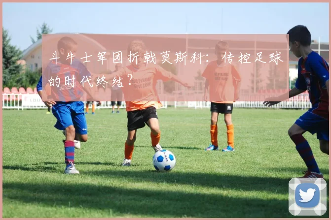 斗牛士军团折戟莫斯科：传控足球的时代终结？