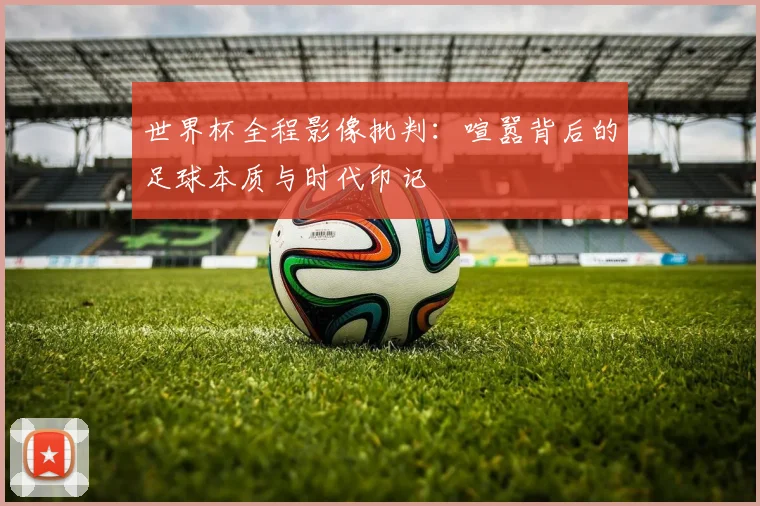 世界杯全程影像批判：喧嚣背后的足球本质与时代印记