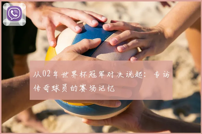 从02年世界杯冠军对决说起：专访传奇球员的赛场记忆