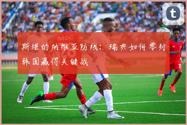 斯堪的纳维亚防线：瑞典如何零封韩国赢得关键战