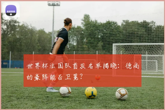 世界杯法国队首发名单揭晓：德尚的豪阵能否卫冕？