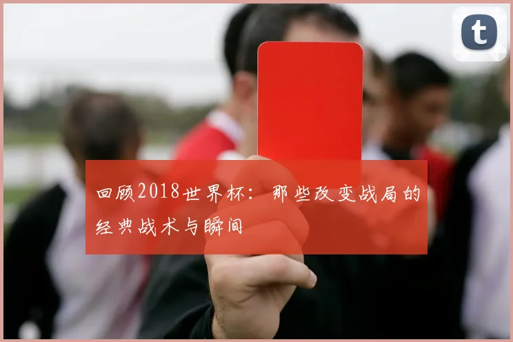 回顾2018世界杯:那些改变战局的经典战术与瞬间