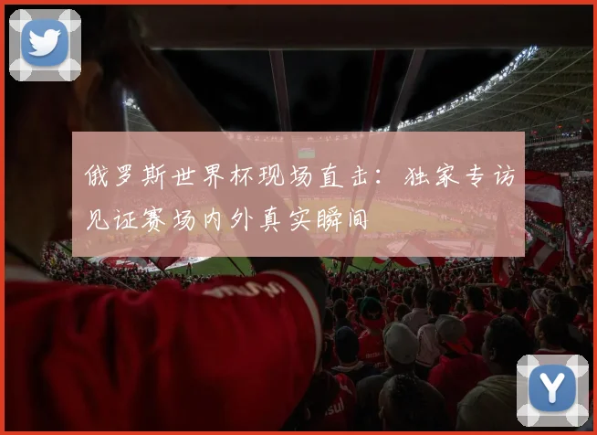 俄罗斯世界杯现场直击：独家专访见证赛场内外真实瞬间