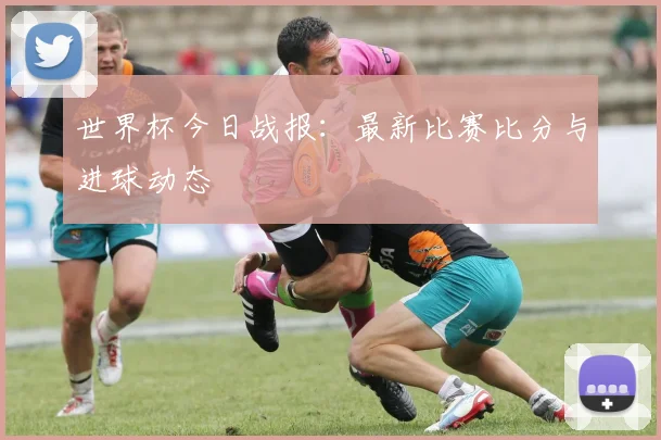 世界杯今日战报：最新比赛比分与进球动态