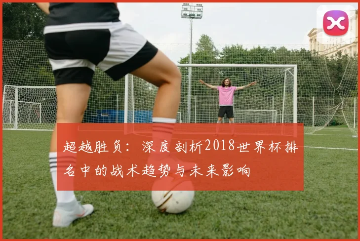 超越胜负：深度剖析2018世界杯排名中的战术趋势与未来影响