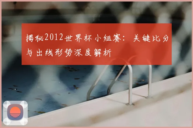 揭秘2012世界杯小组赛:关键比分与出线形势深度解析