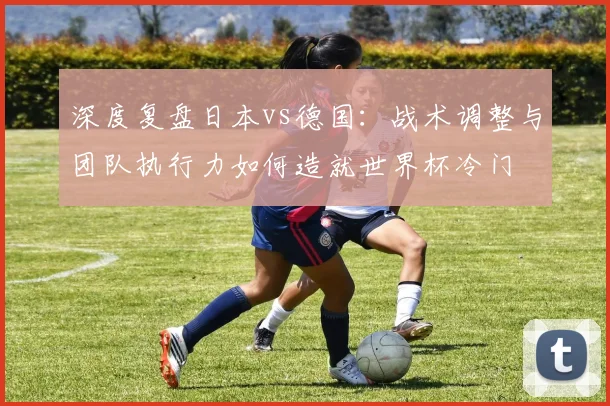 深度复盘日本vs德国：战术调整与团队执行力如何造就世界杯冷门