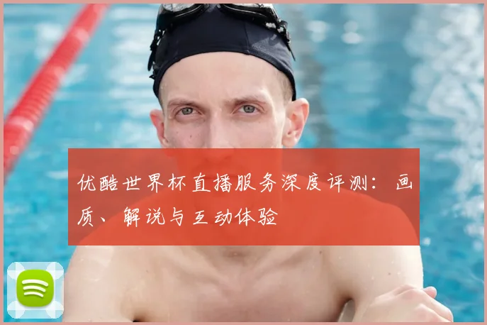 优酷世界杯直播服务深度评测:画质、解说与互动体验