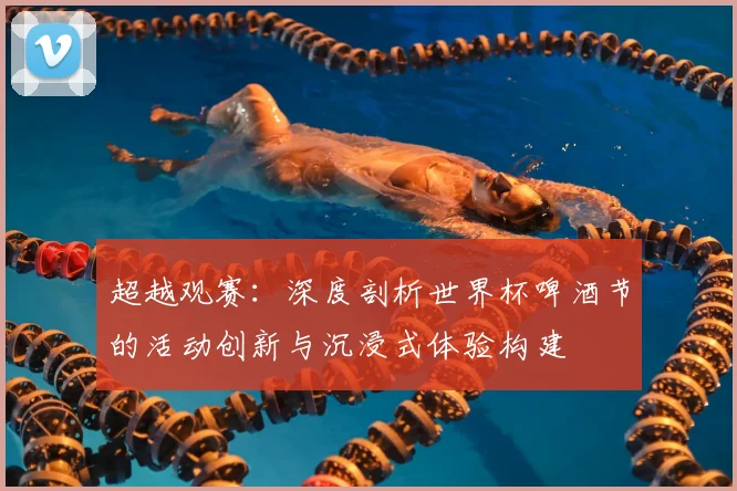 超越观赛：深度剖析世界杯啤酒节的活动创新与沉浸式体验构建