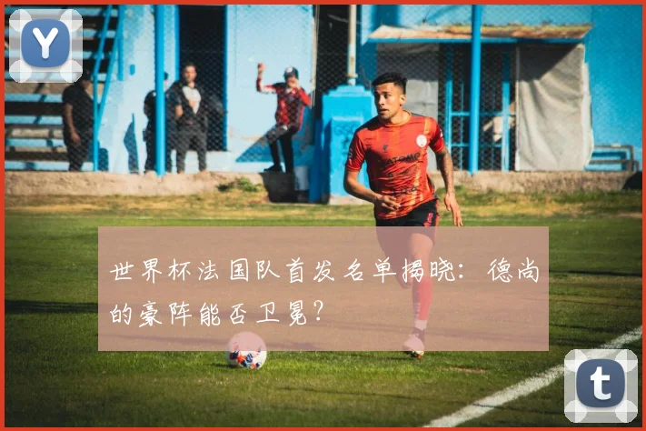 世界杯法国队首发名单揭晓：德尚的豪阵能否卫冕？