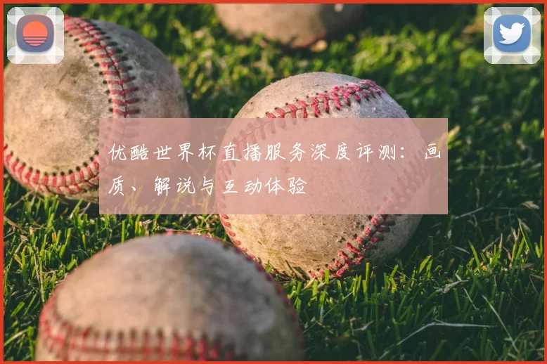 优酷世界杯直播服务深度评测：画质、解说与互动体验