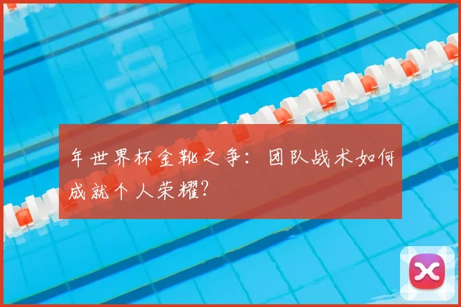 年世界杯金靴之争：团队战术如何成就个人荣耀？