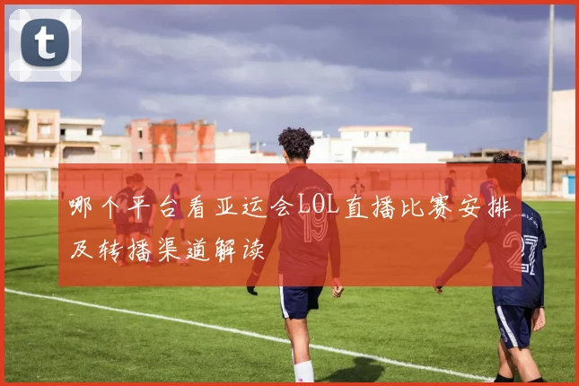 哪个平台看亚运会LOL直播比赛安排及转播渠道解读