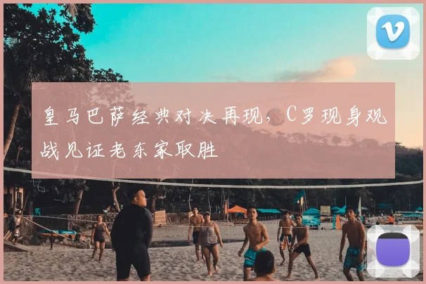 皇马巴萨经典对决再现,C罗现身观战见证老东家取胜