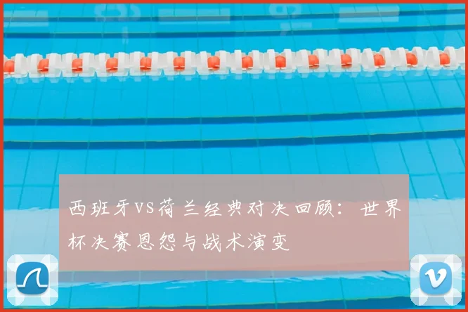 西班牙vs荷兰经典对决回顾:世界杯决赛恩怨与战术演变
