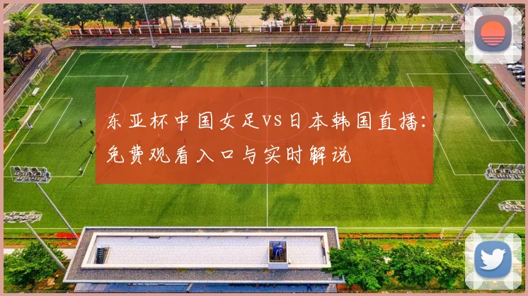 东亚杯中国女足vs日本韩国直播：免费观看入口与实时解说
