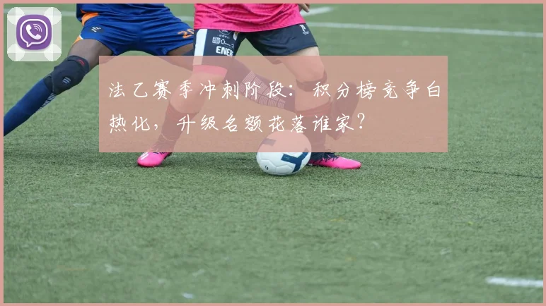 法乙赛季冲刺阶段:积分榜竞争白热化,升级名额花落谁家?