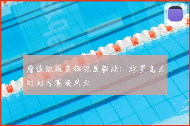 詹俊欧冠集锦深度解读:球星高光时刻与赛场风云