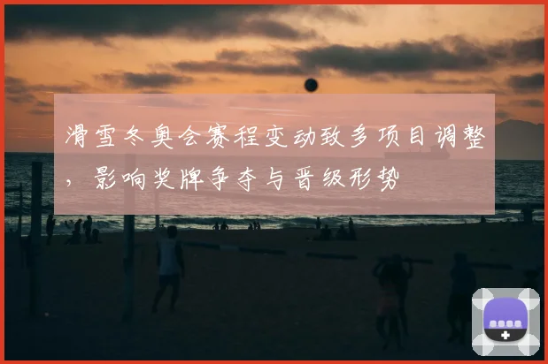 滑雪冬奥会赛程变动致多项目调整,影响奖牌争夺与晋级形势