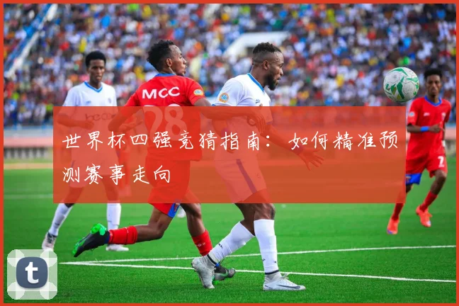 世界杯四强竞猜指南：如何精准预测赛事走向